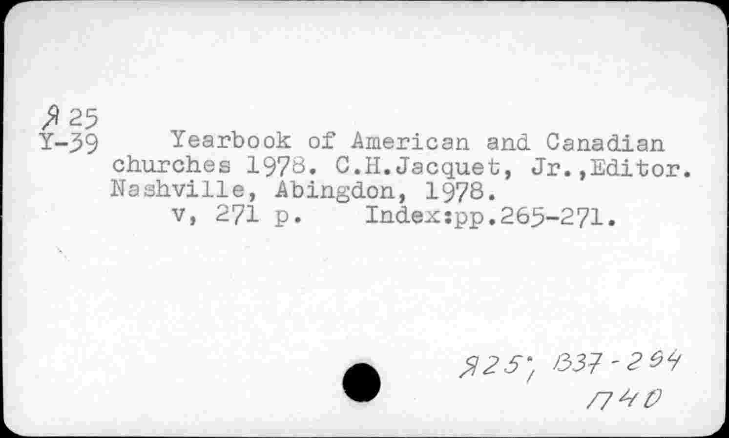 ﻿>125
Y-39 Yearbook of American and. Canadian churches 1978. C.H.Jacquet, Jr..Editor. Nashville, Abingdon, 1978.
v, 271 p.	Indexspp.265-271.
$25' l33?~2^